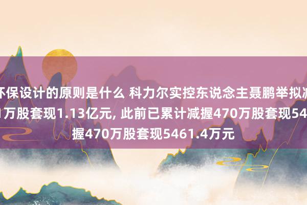 环保设计的原则是什么 科力尔实控东说念主聂鹏举拟减握619.61万股套现1.13亿元, 此前已累计减握470万股套现5461.4万元