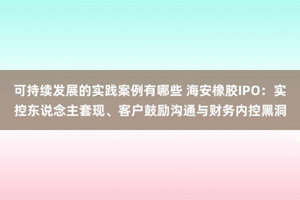 可持续发展的实践案例有哪些 海安橡胶IPO：实控东说念主套现、客户鼓励沟通与财务内控黑洞