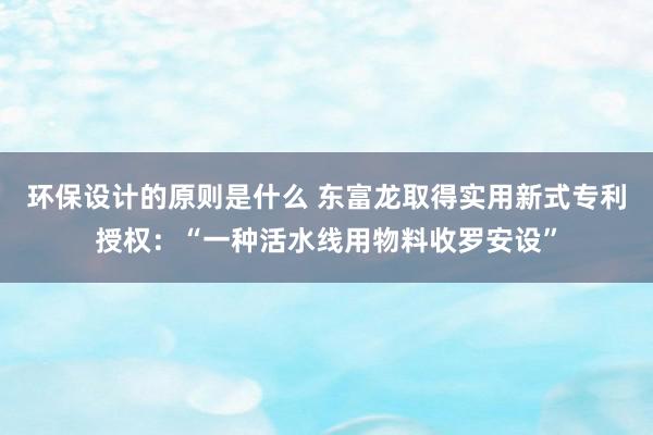 环保设计的原则是什么 东富龙取得实用新式专利授权：“一种活水线用物料收罗安设”