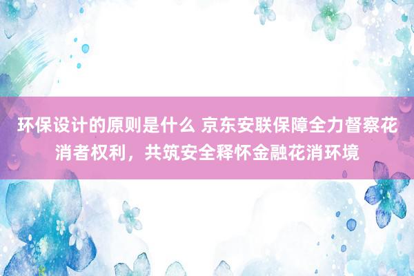 环保设计的原则是什么 京东安联保障全力督察花消者权利，共筑安全释怀金融花消环境