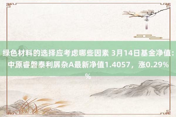 绿色材料的选择应考虑哪些因素 3月14日基金净值：中原睿磐泰利羼杂A最新净值1.4057，涨0.29%